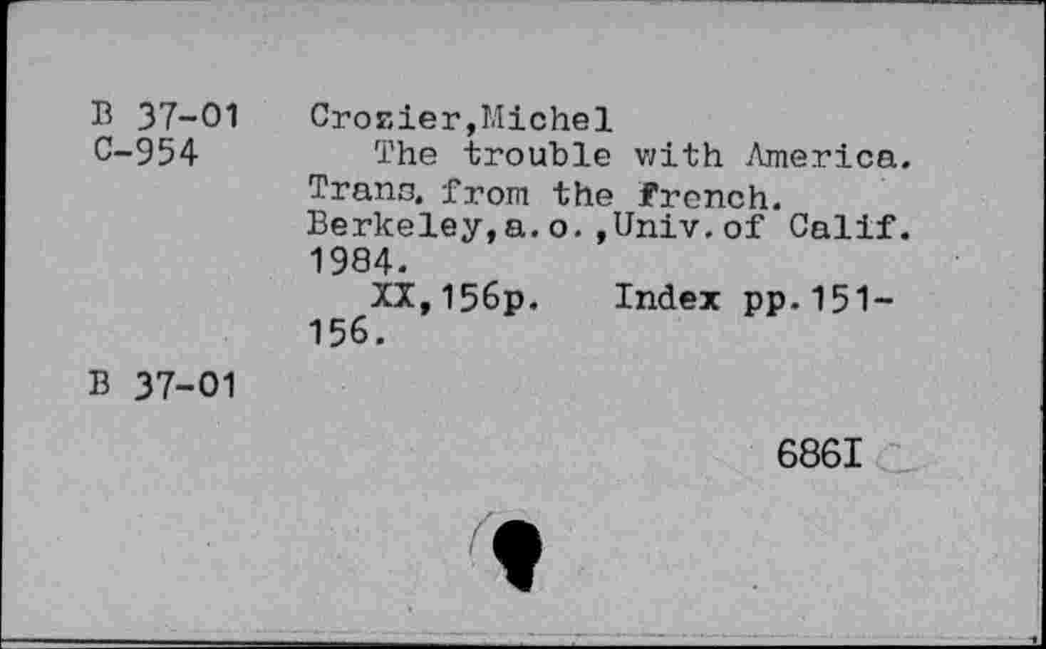 ﻿B 37-01 C-954	Crosier,Michel The trouble with America Trans, from the french. Berkeley,a.o.,Univ.of Calif 1984. XI,156p. Index pp.151-156.
B 37-01	6861